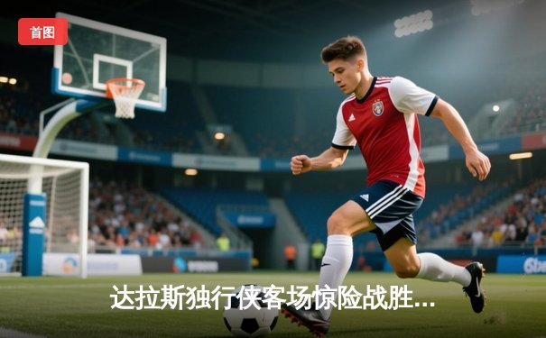 达拉斯独行侠客场惊险战胜波士顿凯尔特人，东契奇狂砍三双助球队逆转