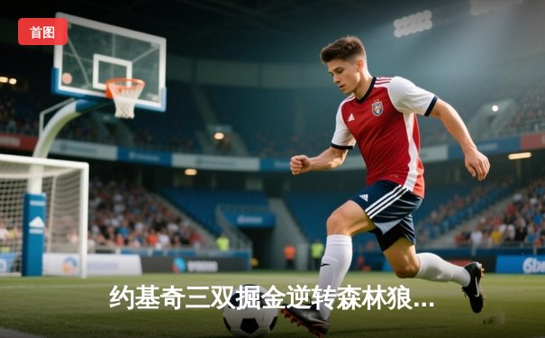 约基奇三双掘金逆转森林狼，爱德华兹44分空砍成悲壮注脚